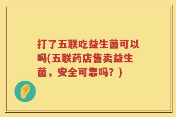 打了五联吃益生菌可以吗(五联药店售卖益生菌，安全可靠吗？)