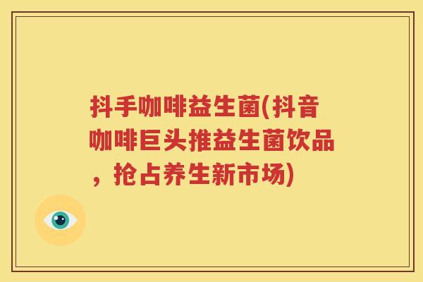 抖手咖啡益生菌(抖音咖啡巨头推益生菌饮品，抢占养生新市场)