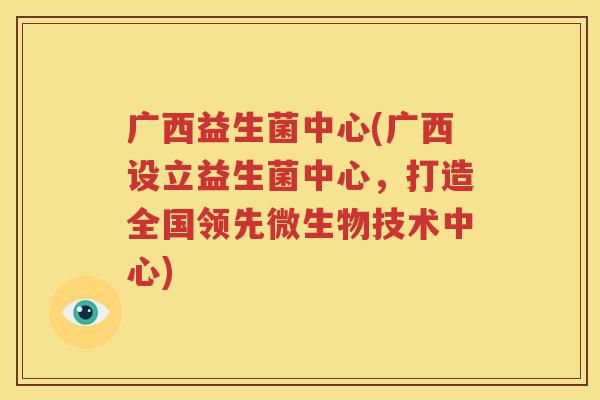 广西益生菌中心(广西设立益生菌中心，打造全国领先微生物技术中心)