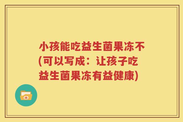 小孩能吃益生菌果冻不(可以写成：让孩子吃益生菌果冻有益健康)
