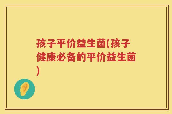 孩子平价益生菌(孩子健康必备的平价益生菌)