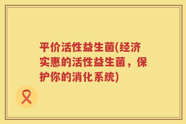 平价活性益生菌(经济实惠的活性益生菌，保护你的消化系统)