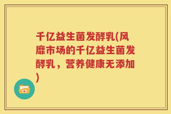 千亿益生菌发酵乳(风靡市场的千亿益生菌发酵乳，营养健康无添加)