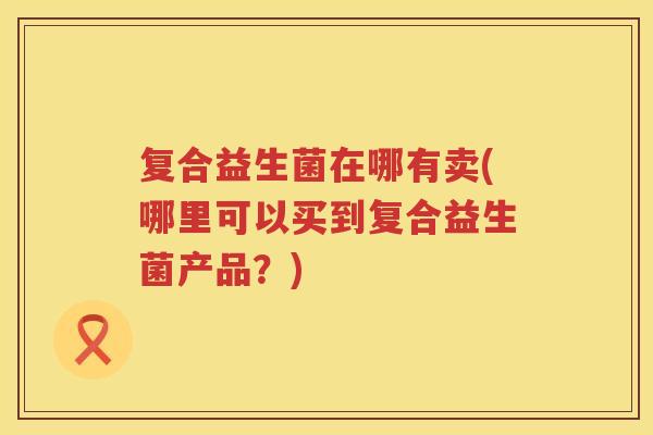 复合益生菌在哪有卖(哪里可以买到复合益生菌产品？)