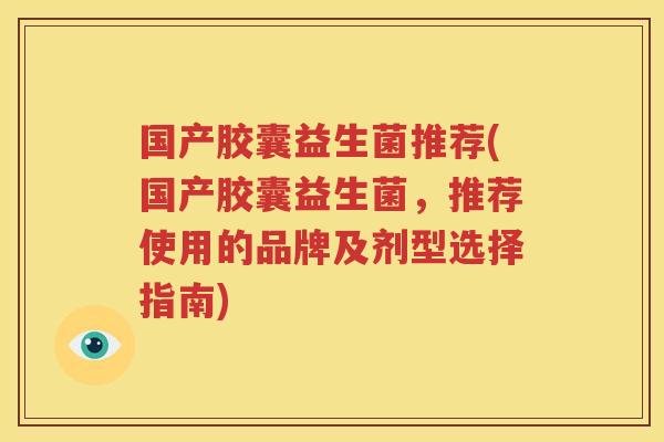 国产胶囊益生菌推荐(国产胶囊益生菌，推荐使用的品牌及剂型选择指南)