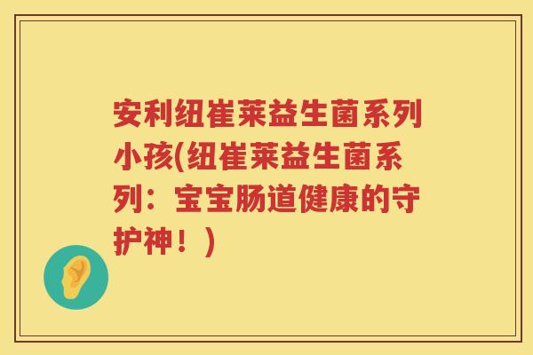 安利纽崔莱益生菌系列小孩(纽崔莱益生菌系列：宝宝肠道健康的守护神！)