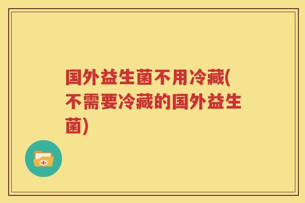 国外益生菌不用冷藏(不需要冷藏的国外益生菌)
