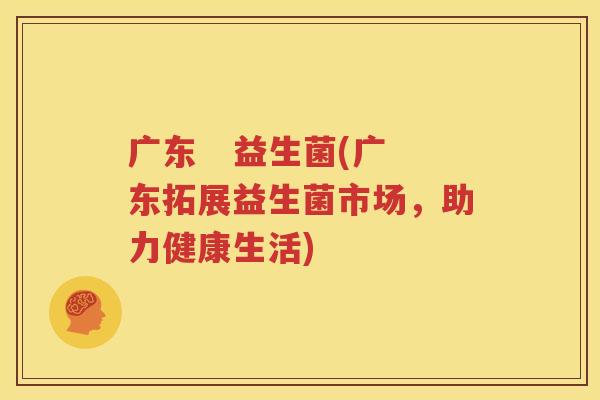 广东   益生菌(广东拓展益生菌市场，助力健康生活)
