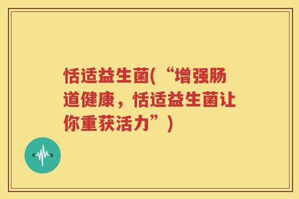 恬适益生菌(“增强肠道健康，恬适益生菌让你重获活力”)
