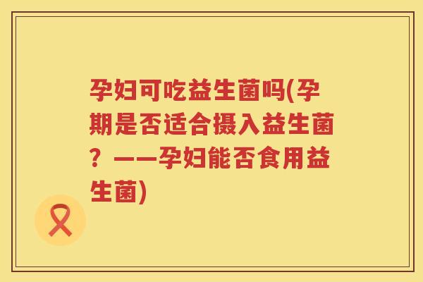 孕妇可吃益生菌吗(孕期是否适合摄入益生菌？——孕妇能否食用益生菌)
