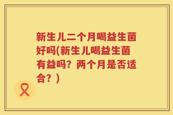 新生儿二个月喝益生菌好吗(新生儿喝益生菌有益吗？两个月是否适合？)