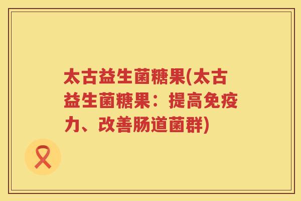 太古益生菌糖果(太古益生菌糖果：提高免疫力、改善肠道菌群)