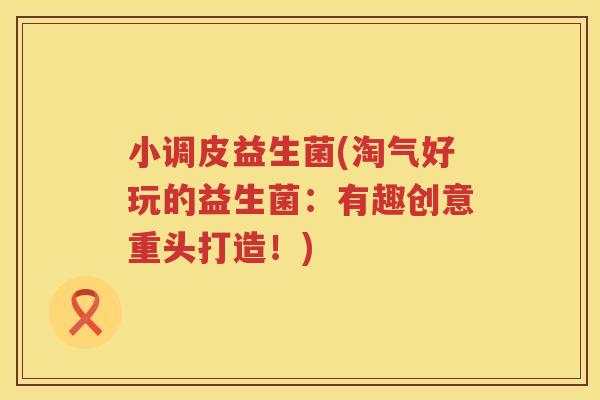 小调皮益生菌(淘气好玩的益生菌：有趣创意重头打造！)