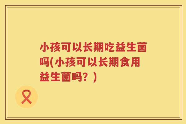 小孩可以长期吃益生菌吗(小孩可以长期食用益生菌吗？)
