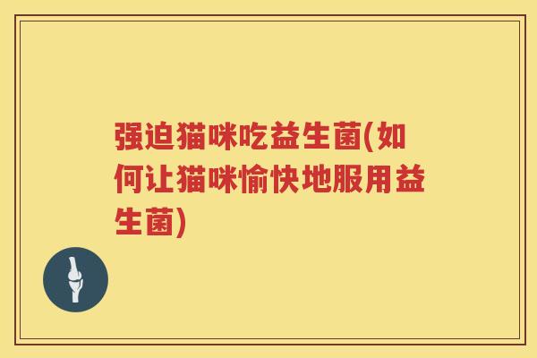 强迫猫咪吃益生菌(如何让猫咪愉快地服用益生菌)