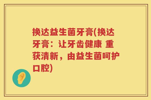 换达益生菌牙膏(换达牙膏：让牙齿健康 重获清新，由益生菌呵护口腔)