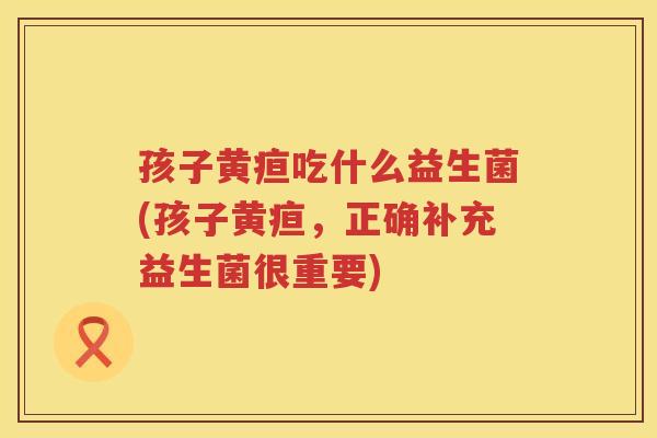 孩子黄疸吃什么益生菌(孩子黄疸，正确补充益生菌很重要)