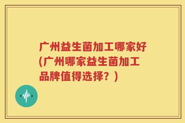 广州益生菌加工哪家好(广州哪家益生菌加工品牌值得选择？)
