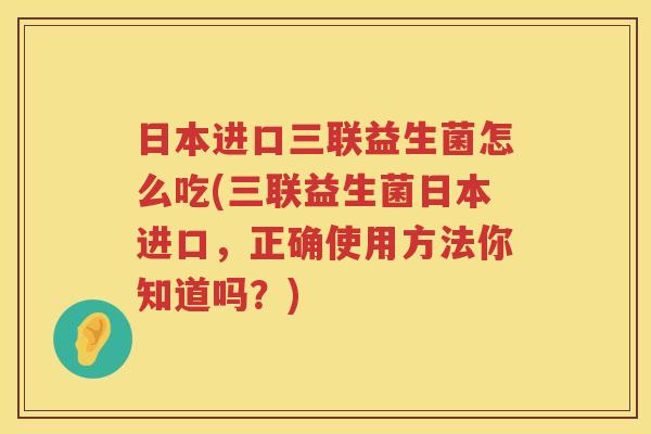 日本进口三联益生菌怎么吃(三联益生菌日本进口，正确使用方法你知道吗？)