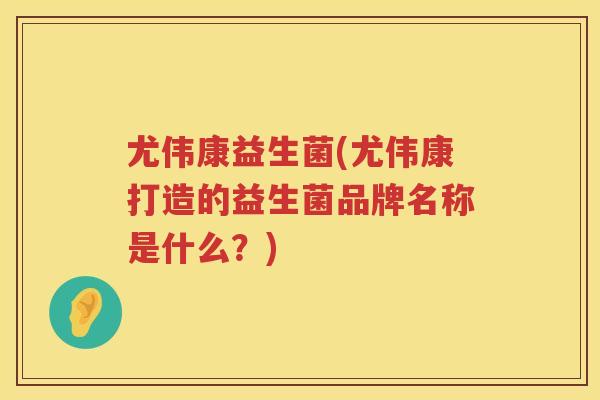 尤伟康益生菌(尤伟康打造的益生菌品牌名称是什么？)