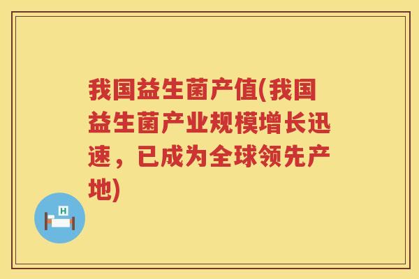 我国益生菌产值(我国益生菌产业规模增长迅速，已成为全球领先产地)