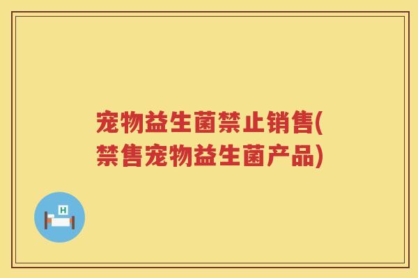 宠物益生菌禁止销售(禁售宠物益生菌产品)