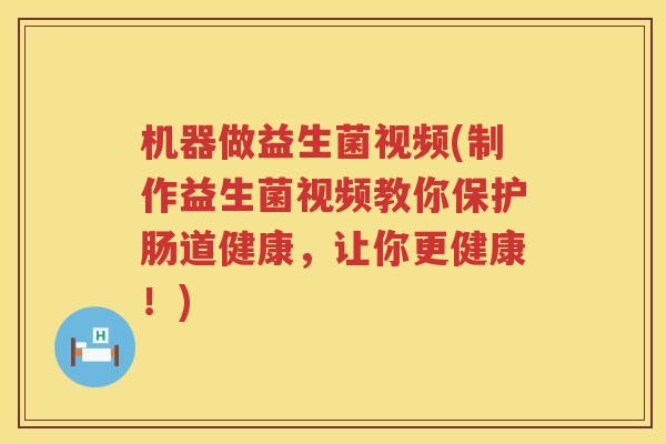机器做益生菌视频(制作益生菌视频教你保护肠道健康，让你更健康！)