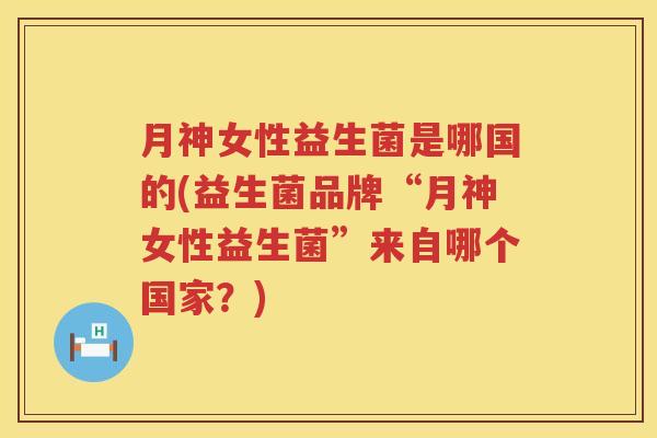 月神女性益生菌是哪国的(益生菌品牌“月神女性益生菌”来自哪个国家？)