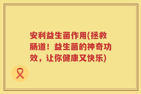 安利益生菌作用(拯救肠道！益生菌的神奇功效，让你健康又快乐)