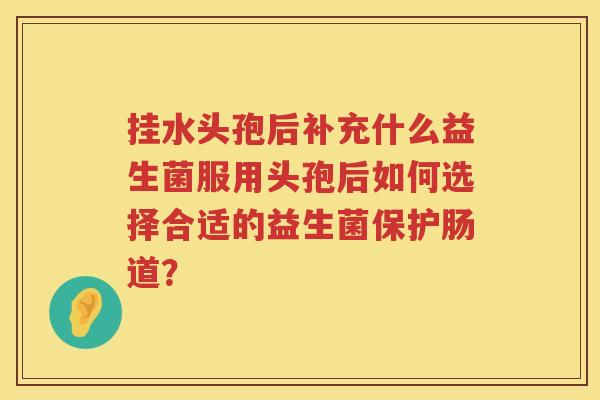 挂水头孢后补充什么益生菌服用头孢后如何选择合适的益生菌保护肠道？