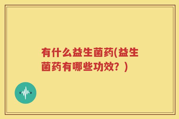 有什么益生菌药(益生菌药有哪些功效？)