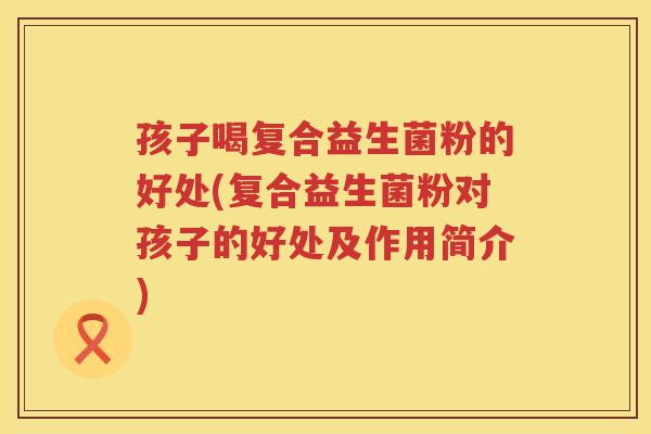 孩子喝复合益生菌粉的好处(复合益生菌粉对孩子的好处及作用简介)