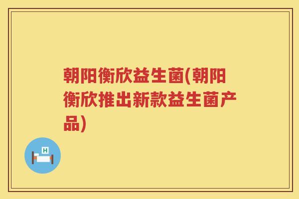 朝阳衡欣益生菌(朝阳衡欣推出新款益生菌产品)