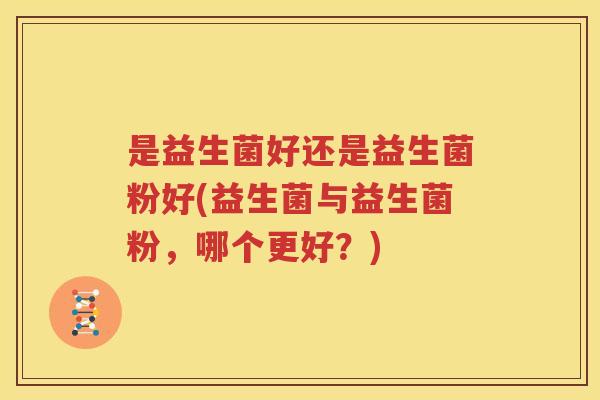 是益生菌好还是益生菌粉好(益生菌与益生菌粉，哪个更好？)
