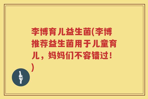李博育儿益生菌(李博推荐益生菌用于儿童育儿，妈妈们不容错过！)