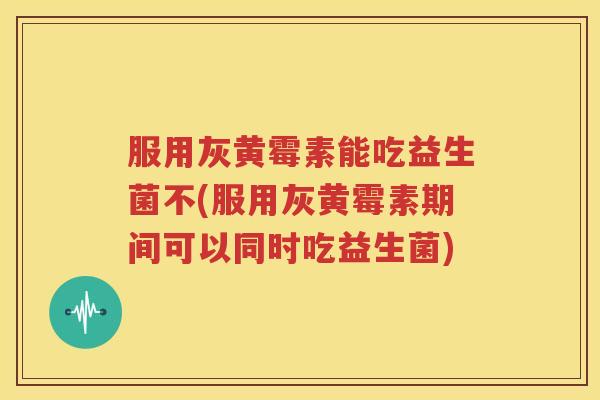 服用灰黄霉素能吃益生菌不(服用灰黄霉素期间可以同时吃益生菌)