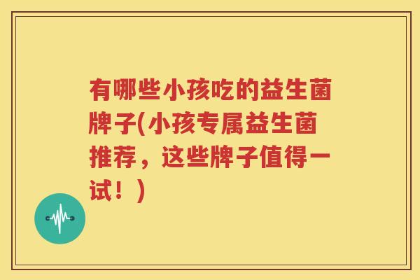 有哪些小孩吃的益生菌牌子(小孩专属益生菌推荐，这些牌子值得一试！)
