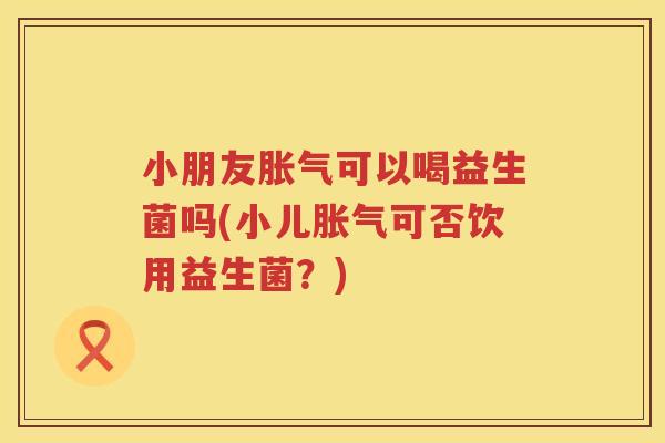 小朋友胀气可以喝益生菌吗(小儿胀气可否饮用益生菌？)
