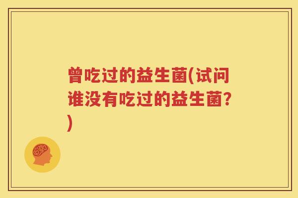 曾吃过的益生菌(试问谁没有吃过的益生菌？)