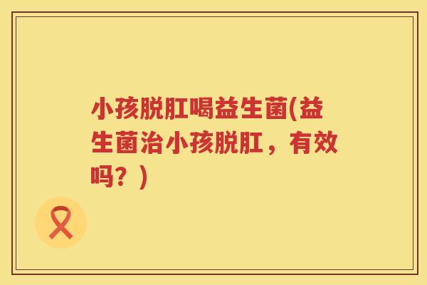 小孩脱肛喝益生菌(益生菌治小孩脱肛，有效吗？)