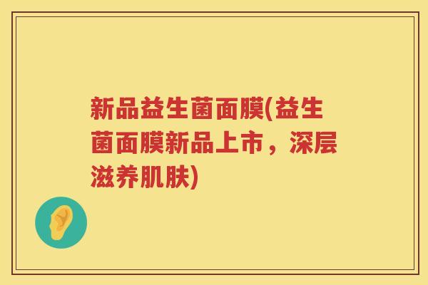 新品益生菌面膜(益生菌面膜新品上市，深层滋养肌肤)
