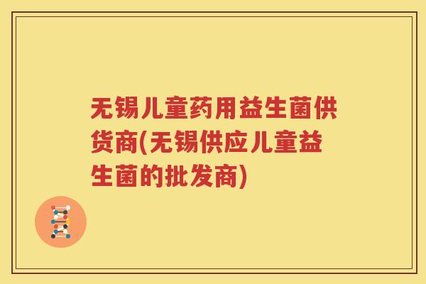 无锡儿童药用益生菌供货商(无锡供应儿童益生菌的批发商)