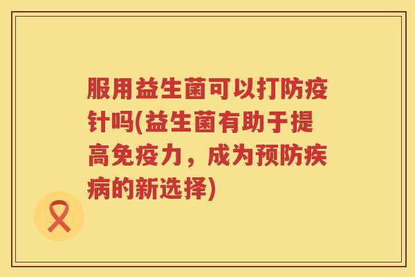 服用益生菌可以打防疫针吗(益生菌有助于提高免疫力，成为预防疾病的新选择)