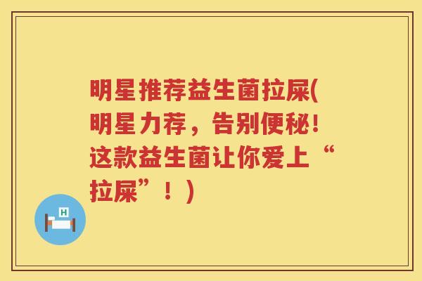 明星推荐益生菌拉屎(明星力荐，告别便秘！这款益生菌让你爱上“拉屎”！)
