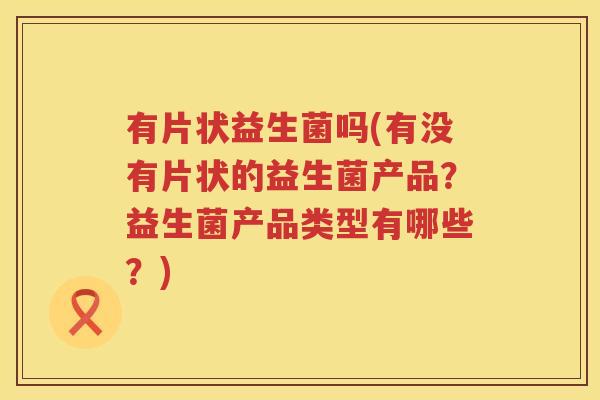 有片状益生菌吗(有没有片状的益生菌产品？益生菌产品类型有哪些？)