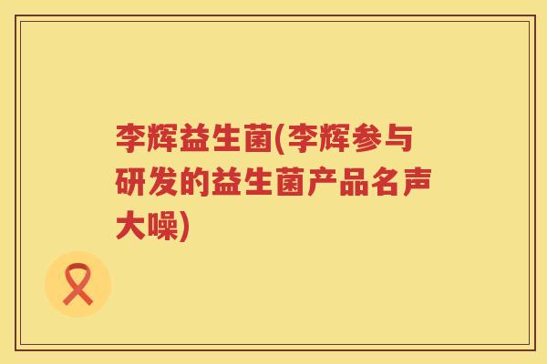 李辉益生菌(李辉参与研发的益生菌产品名声大噪)