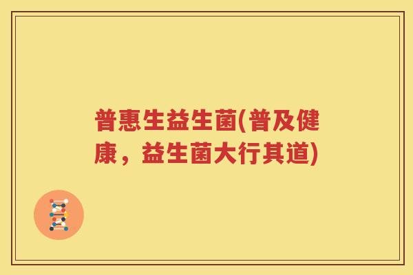 普惠生益生菌(普及健康，益生菌大行其道)