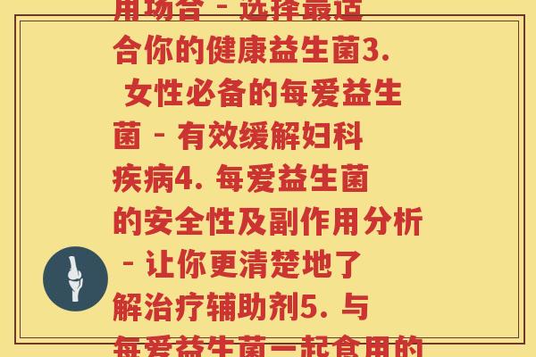 每爱益生菌(1. 每爱益生菌的功效和使用方法 - 助你更好地保障肠道健康2. 每爱益生菌的种类及其适用场合 - 选择最适合你的健康益生菌3. 女性必备的每爱益生菌 - 有效缓解妇科疾病4. 每爱益生菌的安全性及副作用分析 - 让你更清楚地了解治疗辅助剂5. 与每爱益生菌一起食用的食物 - 提高益生菌的生存率，增强保健功效6. 每爱益生菌的原理解析 - 从根本上解决肠道问题。)