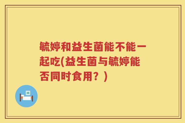 毓婷和益生菌能不能一起吃(益生菌与毓婷能否同时食用？)