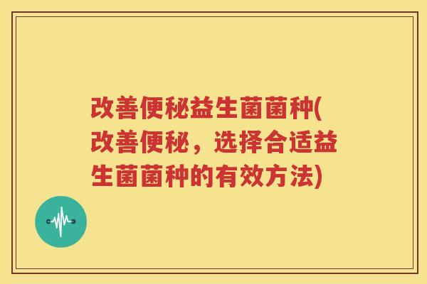 改善便秘益生菌菌种(改善便秘，选择合适益生菌菌种的有效方法)